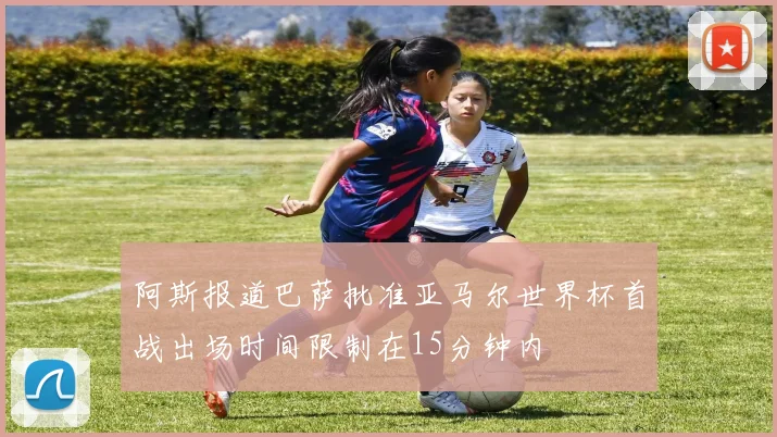 阿斯报道巴萨批准亚马尔世界杯首战出场时间限制在15分钟内