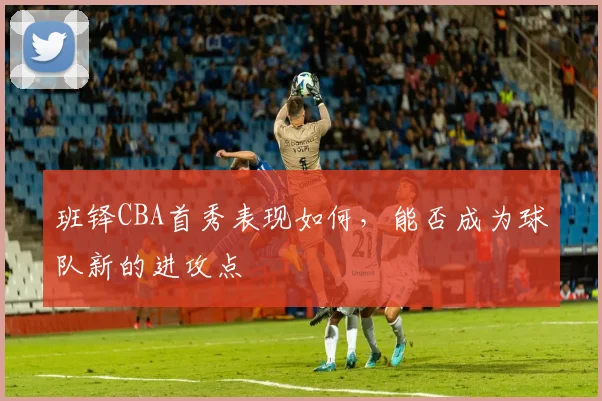 班铎CBA首秀表现如何，能否成为球队新的进攻点