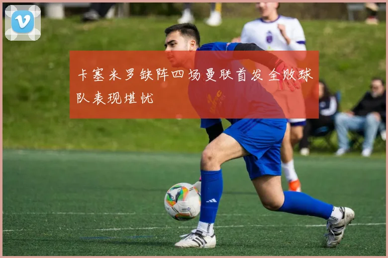 卡塞米罗缺阵四场曼联首发全败球队表现堪忧